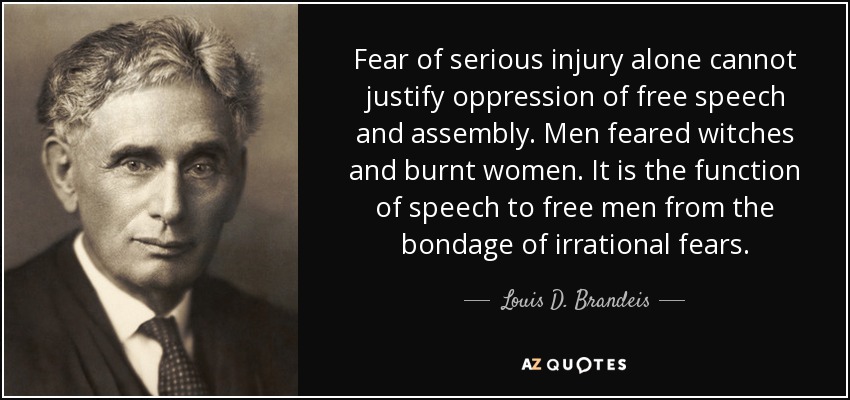 Fear of serious injury alone cannot justify oppression of free speech and assembly. Men feared witches and burnt women. It is the function of speech to free men from the bondage of irrational fears. - Louis D. Brandeis