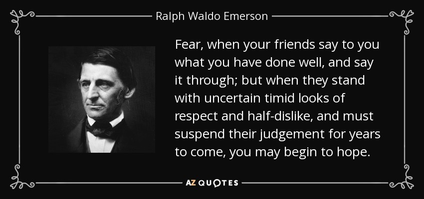 Fear, when your friends say to you what you have done well, and say it through; but when they stand with uncertain timid looks of respect and half-dislike, and must suspend their judgement for years to come, you may begin to hope. - Ralph Waldo Emerson