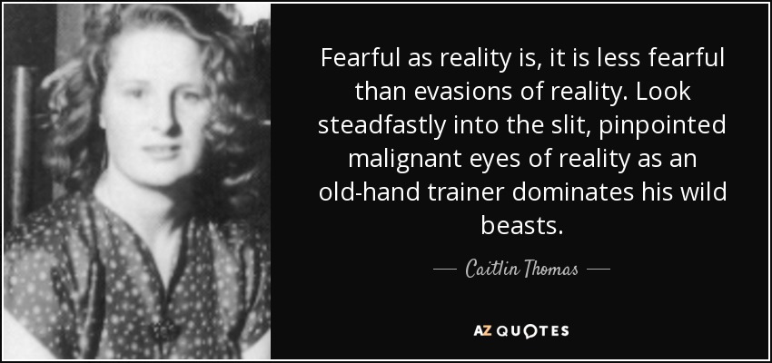 Fearful as reality is, it is less fearful than evasions of reality. Look steadfastly into the slit, pinpointed malignant eyes of reality as an old-hand trainer dominates his wild beasts. - Caitlin Thomas