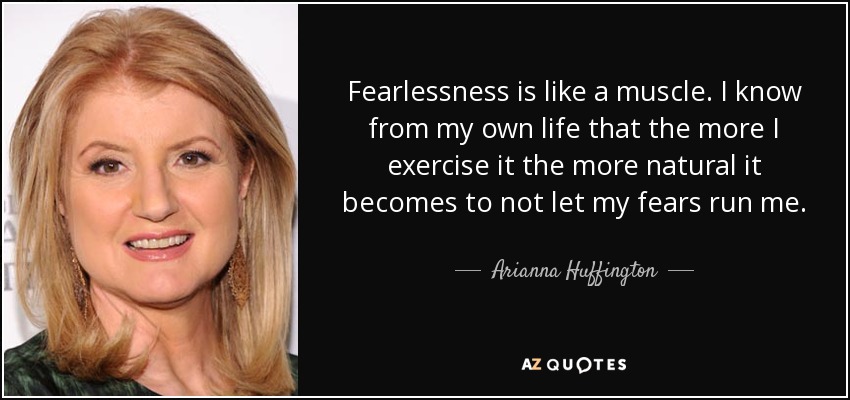 Fearlessness is like a muscle. I know from my own life that the more I exercise it the more natural it becomes to not let my fears run me. - Arianna Huffington