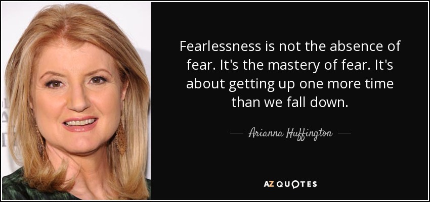Fearlessness is not the absence of fear. It's the mastery of fear. It's about getting up one more time than we fall down. - Arianna Huffington