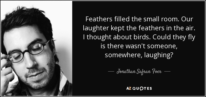 Feathers filled the small room. Our laughter kept the feathers in the air. I thought about birds. Could they fly is there wasn't someone, somewhere, laughing? - Jonathan Safran Foer