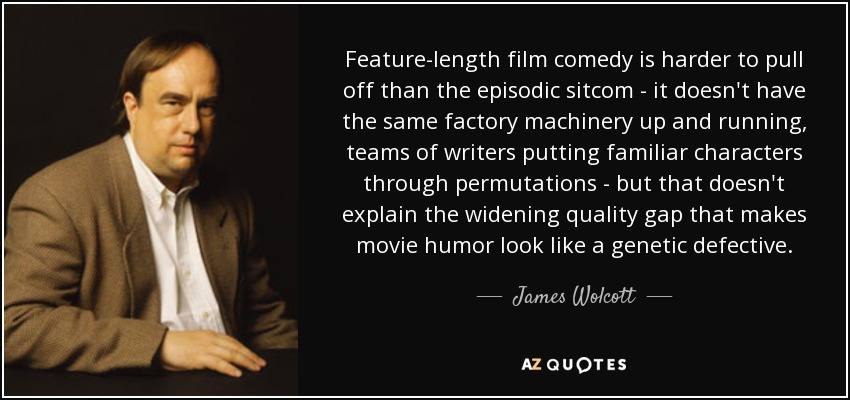 Feature-length film comedy is harder to pull off than the episodic sitcom - it doesn't have the same factory machinery up and running, teams of writers putting familiar characters through permutations - but that doesn't explain the widening quality gap that makes movie humor look like a genetic defective. - James Wolcott