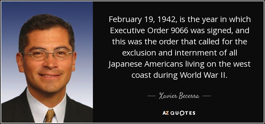 February 19, 1942, is the year in which Executive Order 9066 was signed, and this was the order that called for the exclusion and internment of all Japanese Americans living on the west coast during World War II. - Xavier Becerra