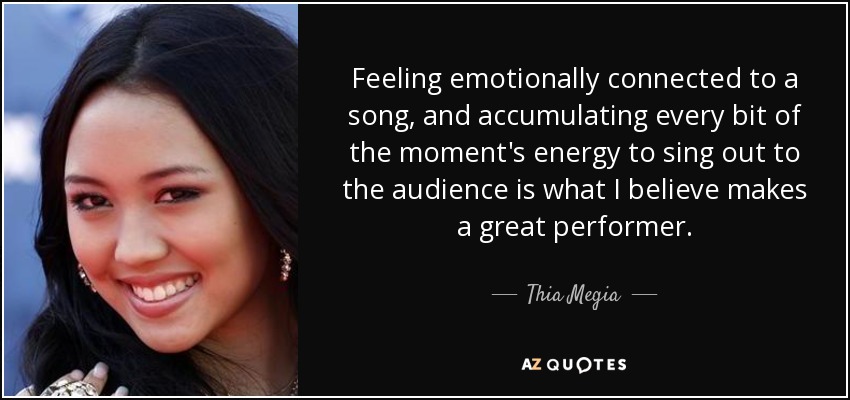 Feeling emotionally connected to a song, and accumulating every bit of the moment's energy to sing out to the audience is what I believe makes a great performer. - Thia Megia