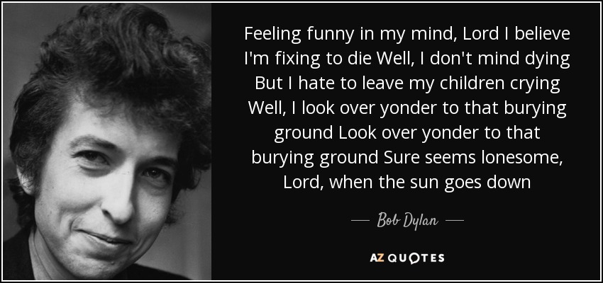Feeling funny in my mind, Lord I believe I'm fixing to die Well, I don't mind dying But I hate to leave my children crying Well, I look over yonder to that burying ground Look over yonder to that burying ground Sure seems lonesome, Lord, when the sun goes down - Bob Dylan