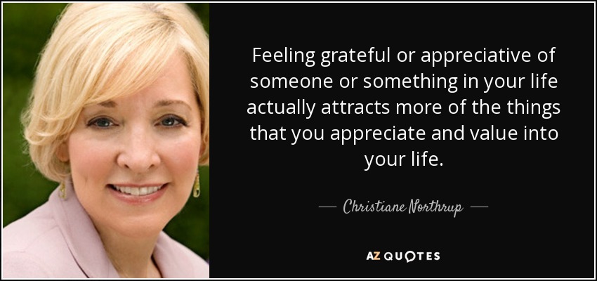 Feeling grateful or appreciative of someone or something in your life actually attracts more of the things that you appreciate and value into your life. - Christiane Northrup