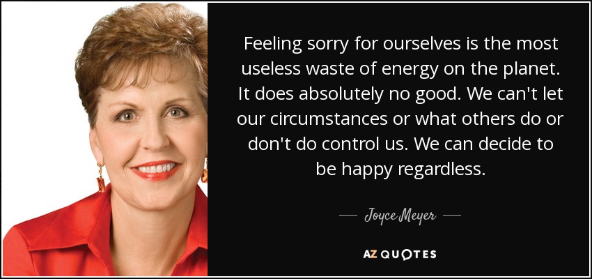 Feeling sorry for ourselves is the most useless waste of energy on the planet. It does absolutely no good. We can't let our circumstances or what others do or don't do control us. We can decide to be happy regardless. - Joyce Meyer