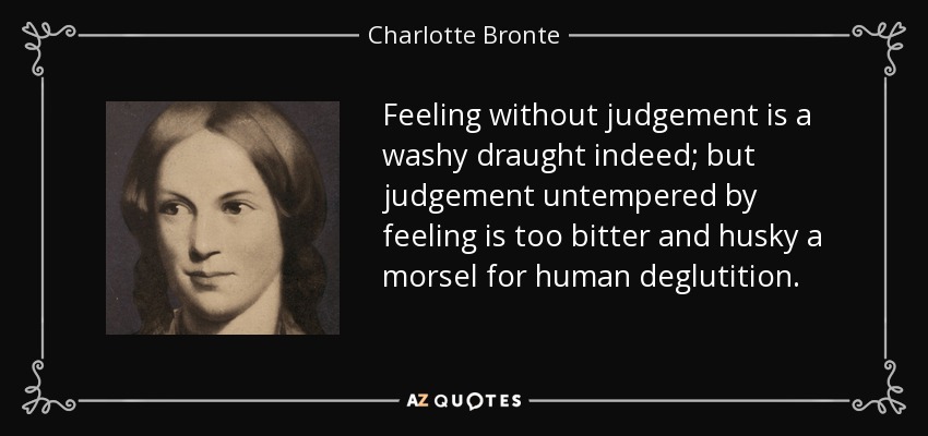 Feeling without judgement is a washy draught indeed; but judgement untempered by feeling is too bitter and husky a morsel for human deglutition. - Charlotte Bronte