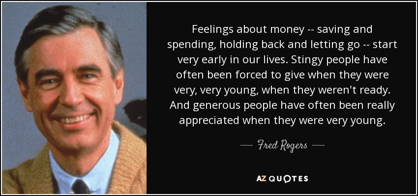 Feelings about money -- saving and spending, holding back and letting go -- start very early in our lives. Stingy people have often been forced to give when they were very, very young, when they weren't ready. And generous people have often been really appreciated when they were very young. - Fred Rogers