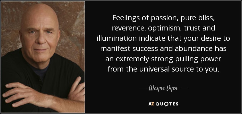 Feelings of passion, pure bliss, reverence, optimism, trust and illumination indicate that your desire to manifest success and abundance has an extremely strong pulling power from the universal source to you. - Wayne Dyer