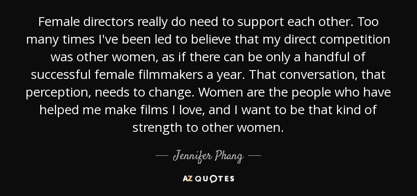 Female directors really do need to support each other. Too many times I've been led to believe that my direct competition was other women, as if there can be only a handful of successful female filmmakers a year. That conversation, that perception, needs to change. Women are the people who have helped me make films I love, and I want to be that kind of strength to other women. - Jennifer Phang