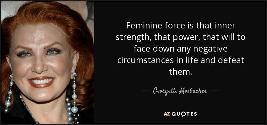 Feminine force is that inner strength, that power, that will to face down any negative circumstances in life and defeat them. - Georgette Mosbacher