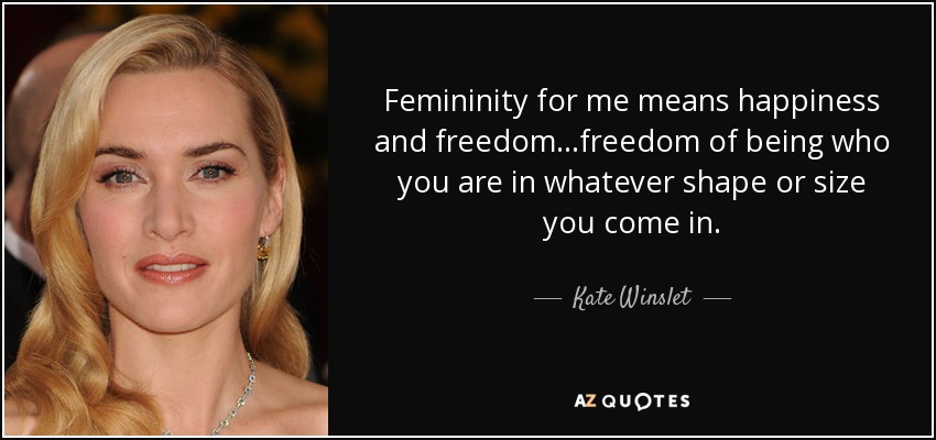 Femininity for me means happiness and freedom...freedom of being who you are in whatever shape or size you come in. - Kate Winslet