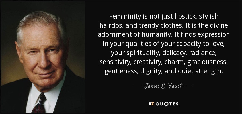 Femininity is not just lipstick, stylish hairdos, and trendy clothes. It is the divine adornment of humanity. It finds expression in your qualities of your capacity to love, your spirituality, delicacy, radiance, sensitivity, creativity, charm, graciousness, gentleness, dignity, and quiet strength. - James E. Faust