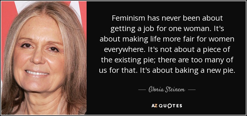 Feminism has never been about getting a job for one woman. It's about making life more fair for women everywhere. It's not about a piece of the existing pie; there are too many of us for that. It's about baking a new pie. - Gloria Steinem