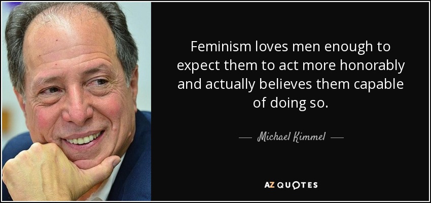 Feminism loves men enough to expect them to act more honorably and actually believes them capable of doing so. - Michael Kimmel