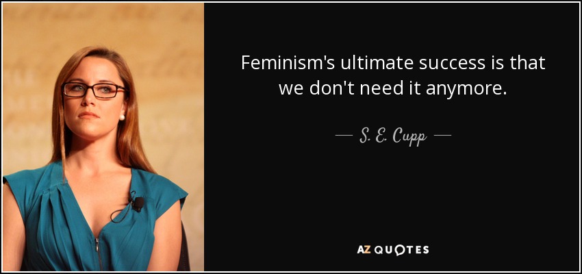 Feminism's ultimate success is that we don't need it anymore. - S. E. Cupp