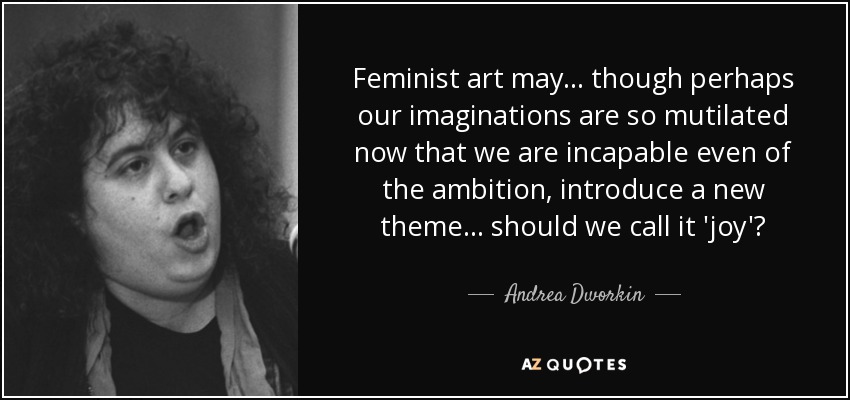 Feminist art may... though perhaps our imaginations are so mutilated now that we are incapable even of the ambition, introduce a new theme... should we call it 'joy'? - Andrea Dworkin