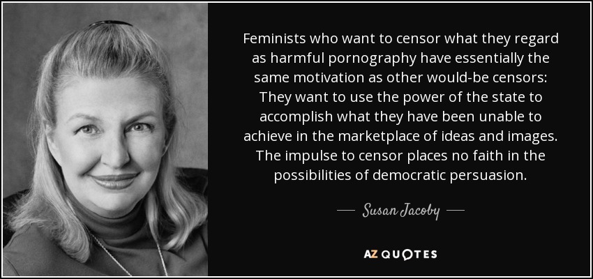 Feminists who want to censor what they regard as harmful pornography have essentially the same motivation as other would-be censors: They want to use the power of the state to accomplish what they have been unable to achieve in the marketplace of ideas and images. The impulse to censor places no faith in the possibilities of democratic persuasion. - Susan Jacoby