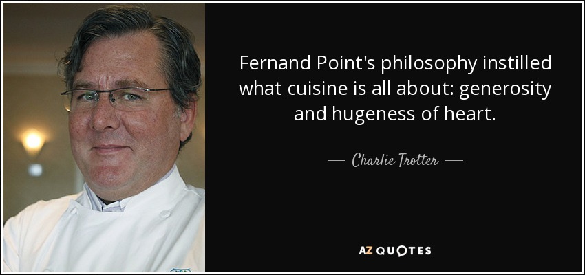 Fernand Point's philosophy instilled what cuisine is all about: generosity and hugeness of heart. - Charlie Trotter
