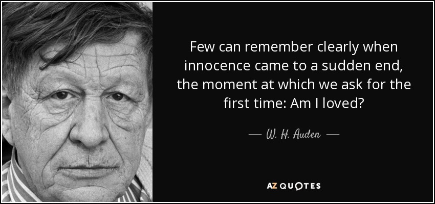 Few can remember clearly when innocence came to a sudden end, the moment at which we ask for the first time: Am I loved? - W. H. Auden