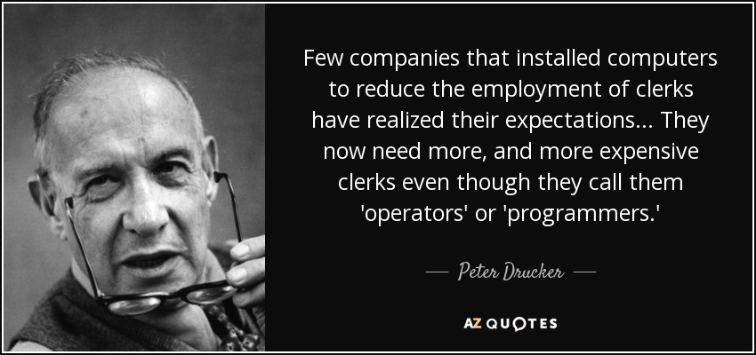 Few companies that installed computers to reduce the employment of clerks have realized their expectations... They now need more, and more expensive clerks even though they call them 'operators' or 'programmers.' - Peter Drucker