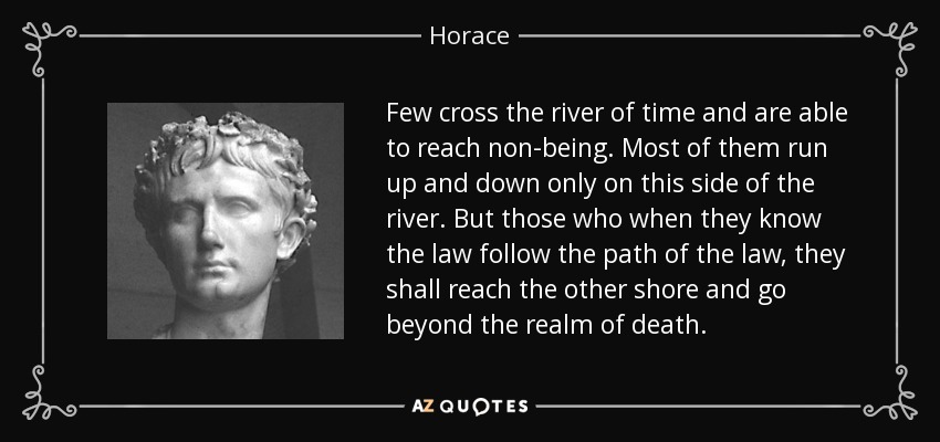 Few cross the river of time and are able to reach non-being. Most of them run up and down only on this side of the river. But those who when they know the law follow the path of the law, they shall reach the other shore and go beyond the realm of death. - Horace
