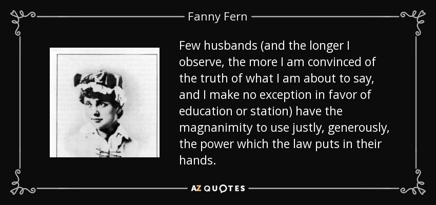 Few husbands (and the longer I observe, the more I am convinced of the truth of what I am about to say, and I make no exception in favor of education or station) have the magnanimity to use justly, generously, the power which the law puts in their hands. - Fanny Fern