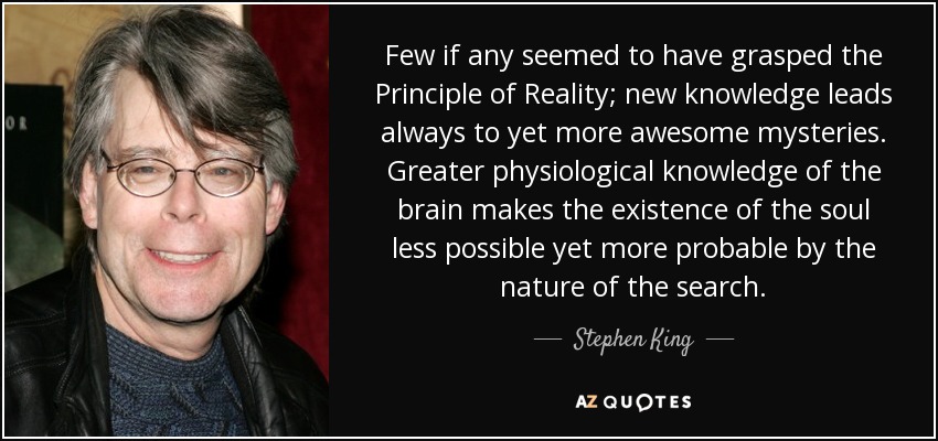 Few if any seemed to have grasped the Principle of Reality; new knowledge leads always to yet more awesome mysteries. Greater physiological knowledge of the brain makes the existence of the soul less possible yet more probable by the nature of the search. - Stephen King