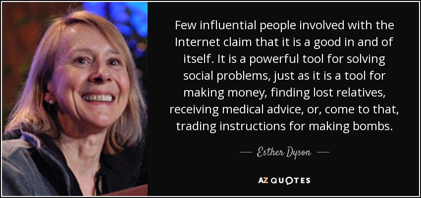 Few influential people involved with the Internet claim that it is a good in and of itself. It is a powerful tool for solving social problems, just as it is a tool for making money, finding lost relatives, receiving medical advice, or, come to that, trading instructions for making bombs. - Esther Dyson