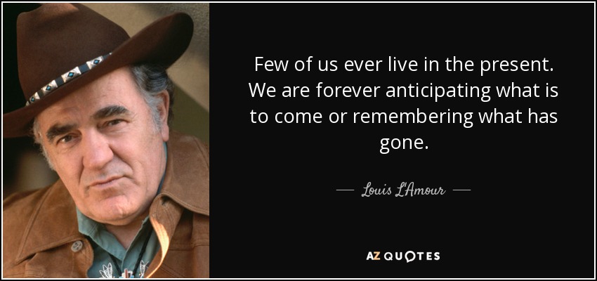 Few of us ever live in the present. We are forever anticipating what is to come or remembering what has gone. - Louis L'Amour