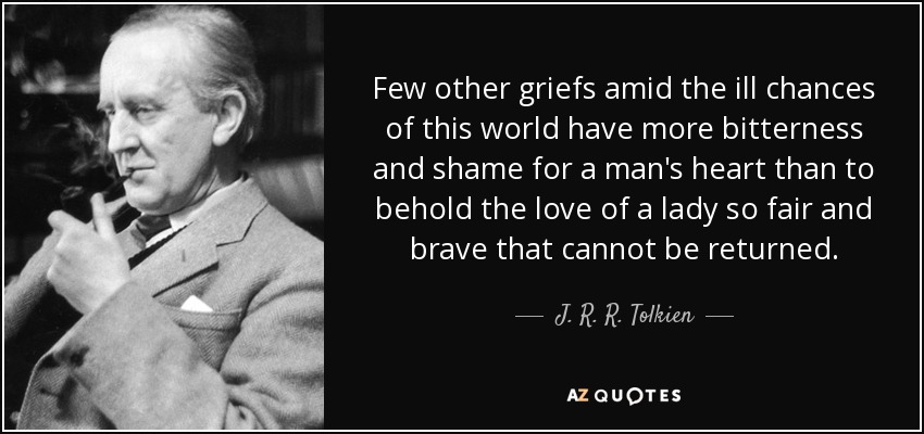 Few other griefs amid the ill chances of this world have more bitterness and shame for a man's heart than to behold the love of a lady so fair and brave that cannot be returned. - J. R. R. Tolkien
