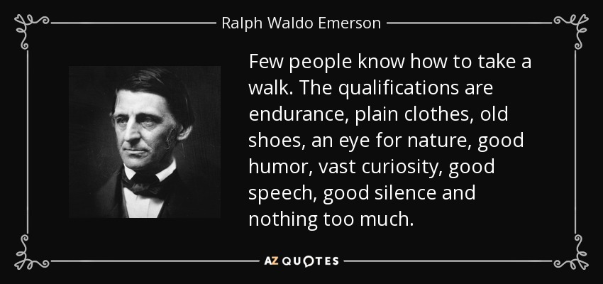 Few people know how to take a walk. The qualifications are endurance, plain clothes, old shoes, an eye for nature, good humor, vast curiosity, good speech, good silence and nothing too much. - Ralph Waldo Emerson