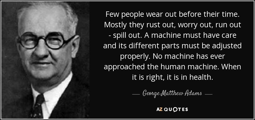 Few people wear out before their time. Mostly they rust out, worry out, run out - spill out. A machine must have care and its different parts must be adjusted properly. No machine has ever approached the human machine. When it is right, it is in health. - George Matthew Adams