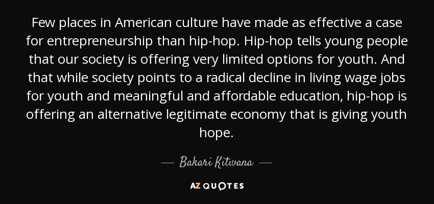 Few places in American culture have made as effective a case for entrepreneurship than hip-hop. Hip-hop tells young people that our society is offering very limited options for youth. And that while society points to a radical decline in living wage jobs for youth and meaningful and affordable education, hip-hop is offering an alternative legitimate economy that is giving youth hope. - Bakari Kitwana
