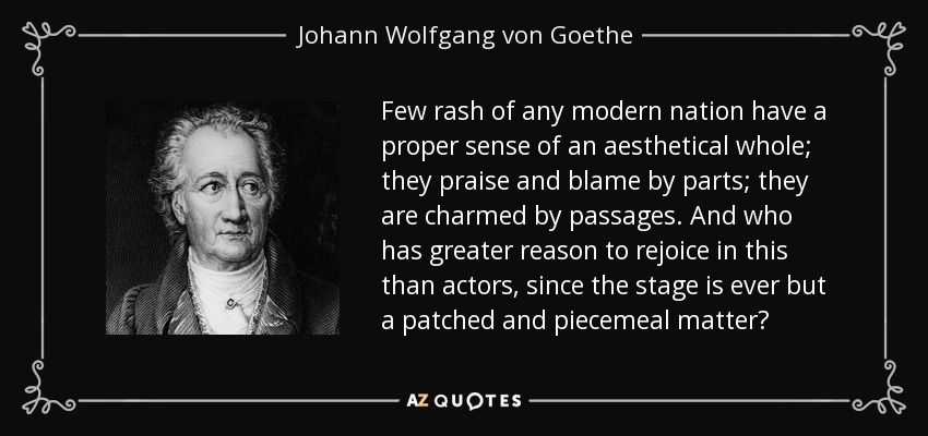 Few rash of any modern nation have a proper sense of an aesthetical whole; they praise and blame by parts; they are charmed by passages. And who has greater reason to rejoice in this than actors, since the stage is ever but a patched and piecemeal matter? - Johann Wolfgang von Goethe