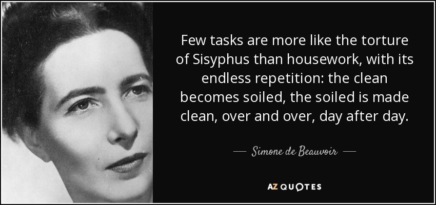 Few tasks are more like the torture of Sisyphus than housework, with its endless repetition: the clean becomes soiled, the soiled is made clean, over and over, day after day. - Simone de Beauvoir