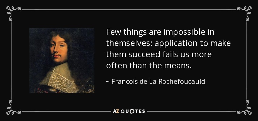 Few things are impossible in themselves: application to make them succeed fails us more often than the means. - Francois de La Rochefoucauld