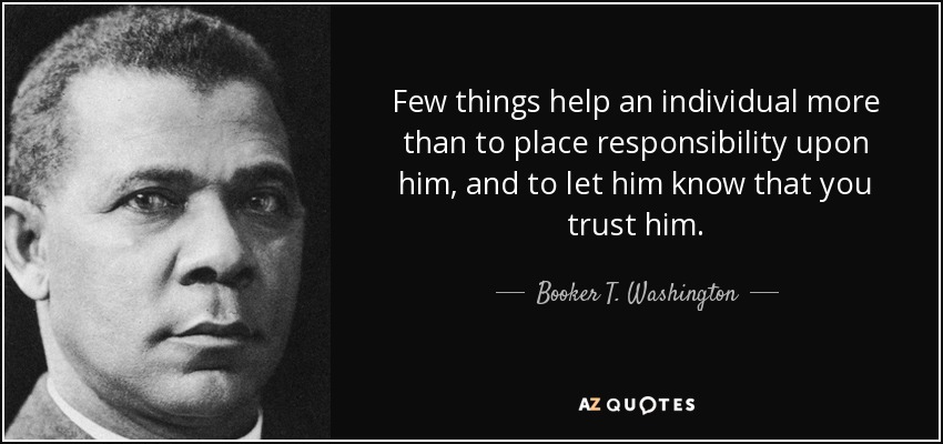 Few things help an individual more than to place responsibility upon him, and to let him know that you trust him. - Booker T. Washington