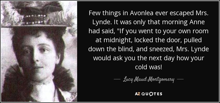 Few things in Avonlea ever escaped Mrs. Lynde. It was only that morning Anne had said, 