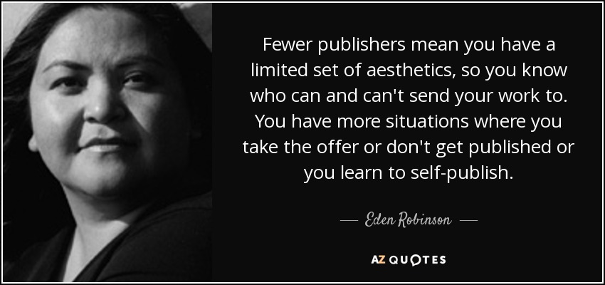 Fewer publishers mean you have a limited set of aesthetics, so you know who can and can't send your work to. You have more situations where you take the offer or don't get published or you learn to self-publish. - Eden Robinson