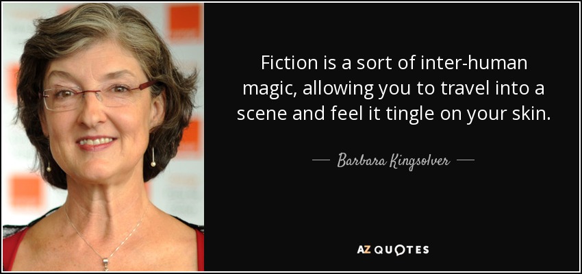 Fiction is a sort of inter-human magic, allowing you to travel into a scene and feel it tingle on your skin. - Barbara Kingsolver