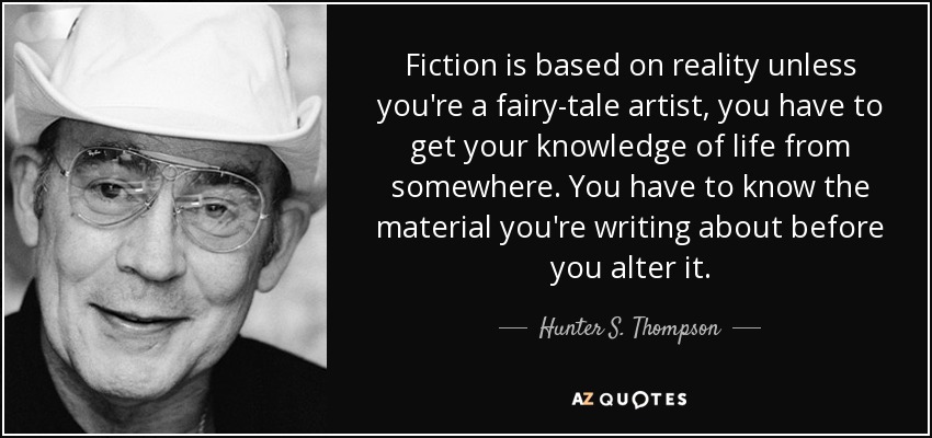 Fiction is based on reality unless you're a fairy-tale artist, you have to get your knowledge of life from somewhere. You have to know the material you're writing about before you alter it. - Hunter S. Thompson