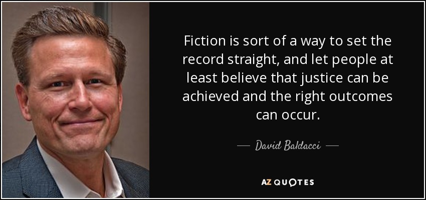 Fiction is sort of a way to set the record straight, and let people at least believe that justice can be achieved and the right outcomes can occur. - David Baldacci