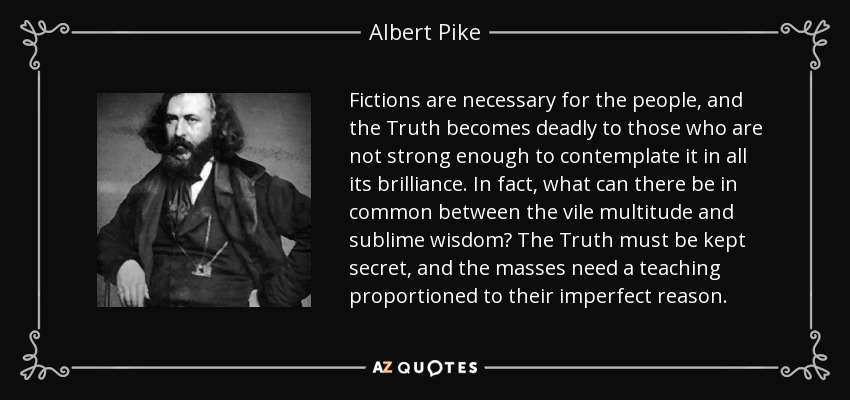 Fictions are necessary for the people, and the Truth becomes deadly to those who are not strong enough to contemplate it in all its brilliance. In fact, what can there be in common between the vile multitude and sublime wisdom? The Truth must be kept secret, and the masses need a teaching proportioned to their imperfect reason. - Albert Pike