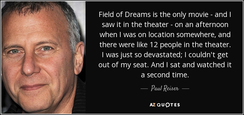 Field of Dreams is the only movie - and I saw it in the theater - on an afternoon when I was on location somewhere, and there were like 12 people in the theater. I was just so devastated; I couldn't get out of my seat. And I sat and watched it a second time. - Paul Reiser
