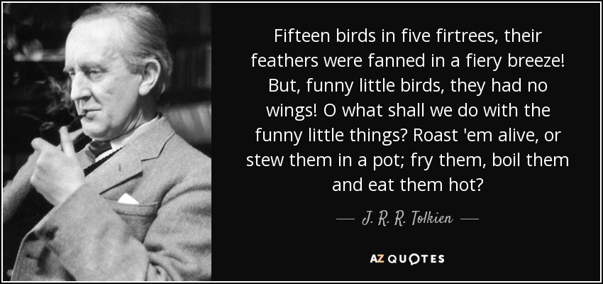 Fifteen birds in five firtrees, their feathers were fanned in a fiery breeze! But, funny little birds, they had no wings! O what shall we do with the funny little things? Roast 'em alive, or stew them in a pot; fry them, boil them and eat them hot? - J. R. R. Tolkien