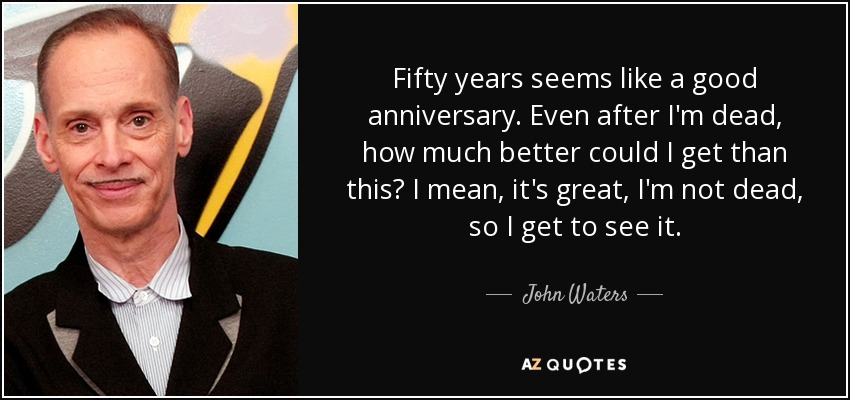 Fifty years seems like a good anniversary. Even after I'm dead, how much better could I get than this? I mean, it's great, I'm not dead, so I get to see it. - John Waters