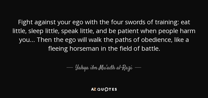Fight against your ego with the four swords of training: eat little, sleep little, speak little, and be patient when people harm you... Then the ego will walk the paths of obedience, like a fleeing horseman in the field of battle. - Yahya ibn Mu'adh al-Razi